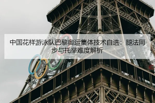 中国花样游泳队巴黎奥运集体技术自选：腿法同步与托举难度解析
