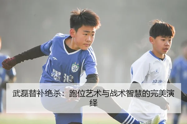 武磊替补绝杀：跑位艺术与战术智慧的完美演绎